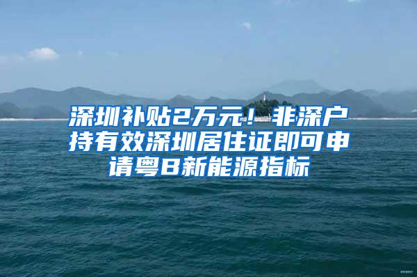 深圳补贴2万元！非深户持有效深圳居住证即可申请粤B新能源指标