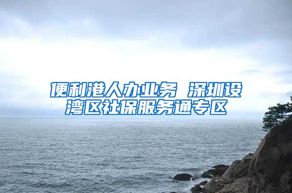 便利港人办业务 深圳设湾区社保服务通专区