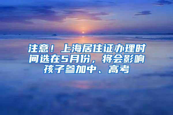 注意！上海居住证办理时间选在5月份，将会影响孩子参加中、高考