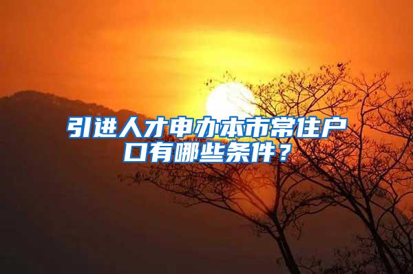 引进人才申办本市常住户口有哪些条件？