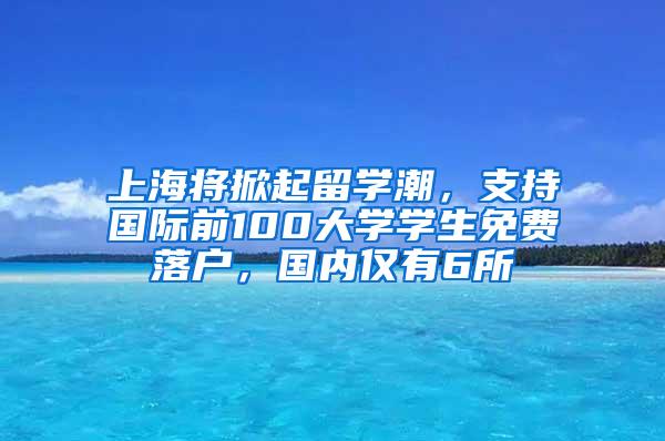 上海将掀起留学潮，支持国际前100大学学生免费落户，国内仅有6所