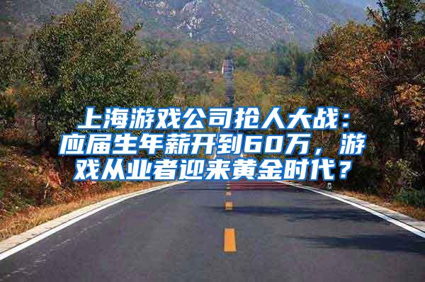 上海游戏公司抢人大战：应届生年薪开到60万，游戏从业者迎来黄金时代？