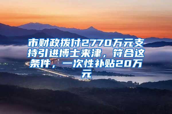 市财政拨付2770万元支持引进博士来津，符合这条件，一次性补贴20万元