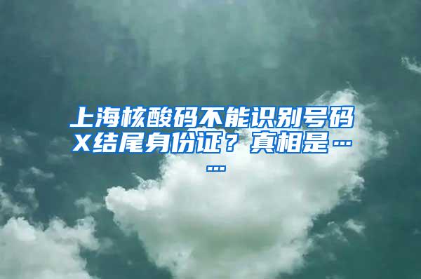 上海核酸码不能识别号码X结尾身份证？真相是……