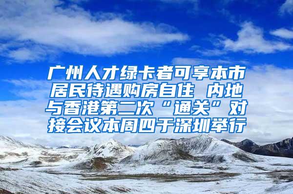 广州人才绿卡者可享本市居民待遇购房自住 内地与香港第二次“通关”对接会议本周四于深圳举行