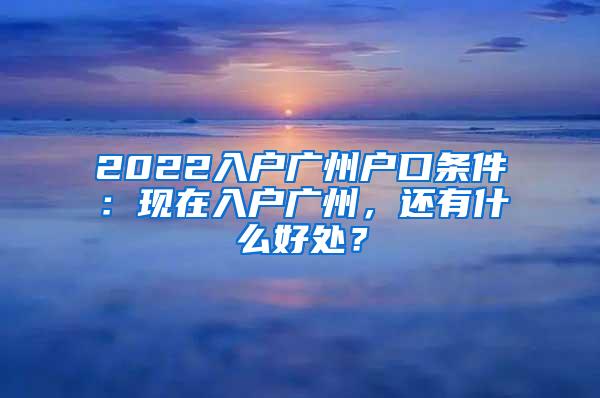 2022入户广州户口条件：现在入户广州，还有什么好处？