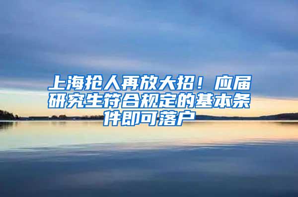 上海抢人再放大招！应届研究生符合规定的基本条件即可落户