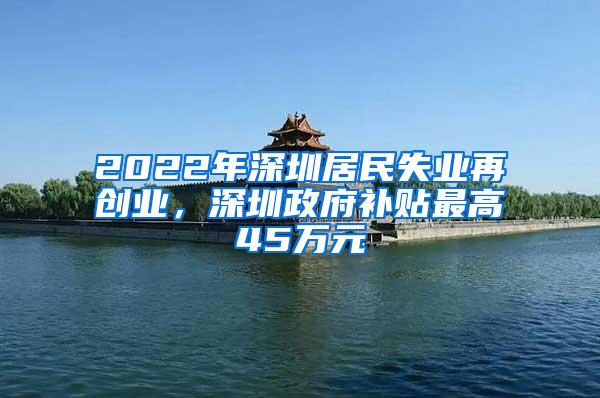 2022年深圳居民失业再创业，深圳政府补贴最高45万元