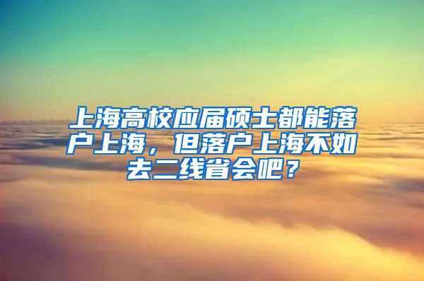 上海高校应届硕士都能落户上海，但落户上海不如去二线省会吧？