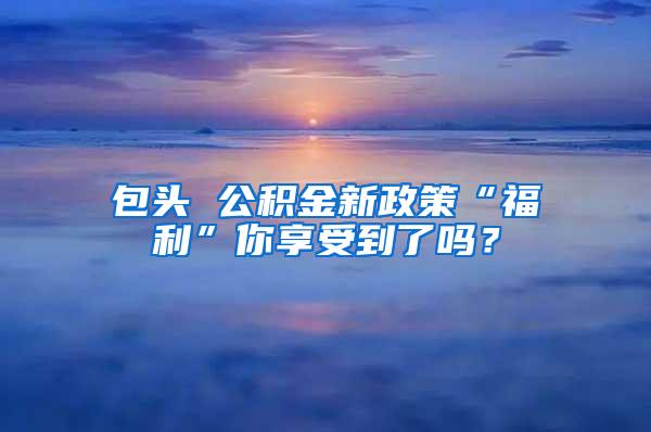 包头 公积金新政策“福利”你享受到了吗？