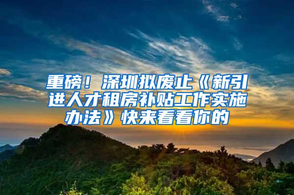 重磅！深圳拟废止《新引进人才租房补贴工作实施办法》快来看看你的