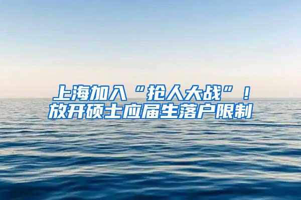 上海加入“抢人大战”！放开硕士应届生落户限制