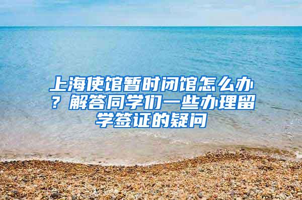 上海使馆暂时闭馆怎么办？解答同学们一些办理留学签证的疑问