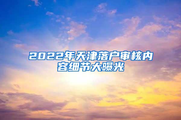 2022年天津落户审核内容细节大曝光