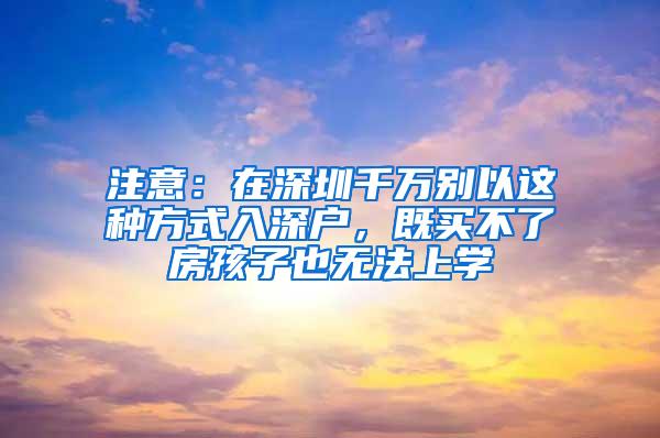 注意：在深圳千万别以这种方式入深户，既买不了房孩子也无法上学