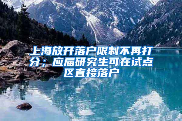 上海放开落户限制不再打分；应届研究生可在试点区直接落户