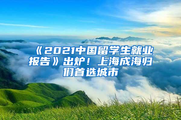 《2021中国留学生就业报告》出炉！上海成海归们首选城市