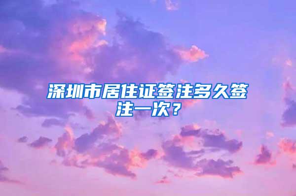 深圳市居住证签注多久签注一次？