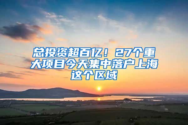 总投资超百亿！27个重大项目今天集中落户上海这个区域