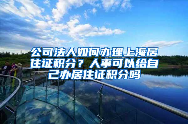 公司法人如何办理上海居住证积分？人事可以给自己办居住证积分吗