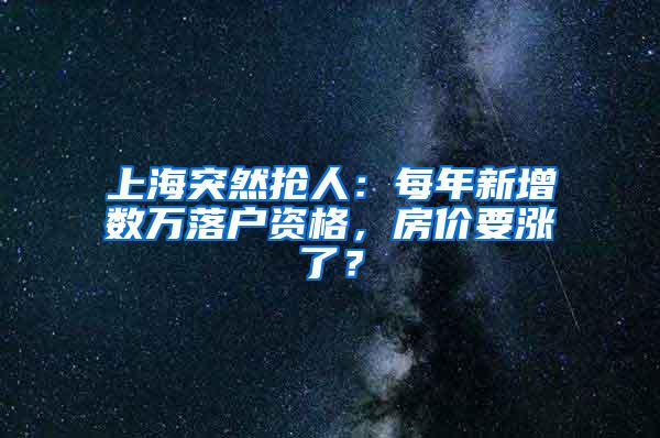 上海突然抢人：每年新增数万落户资格，房价要涨了？