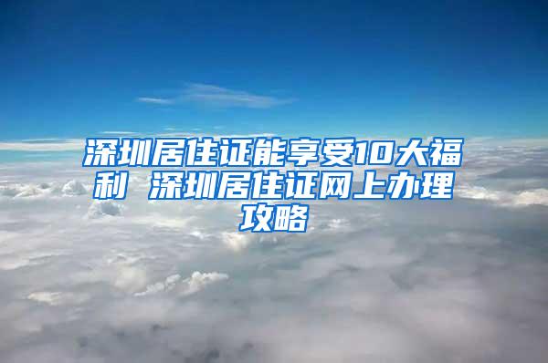 深圳居住证能享受10大福利 深圳居住证网上办理攻略