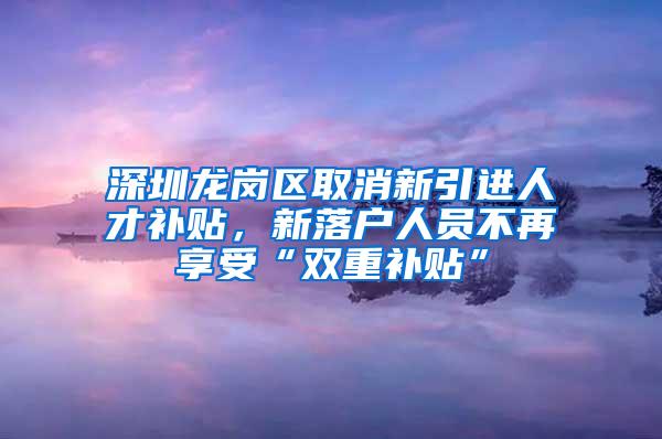 深圳龙岗区取消新引进人才补贴，新落户人员不再享受“双重补贴”