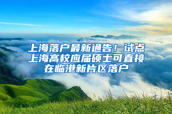 上海落户最新通告！试点上海高校应届硕士可直接在临港新片区落户