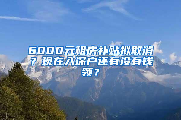 6000元租房补贴拟取消？现在入深户还有没有钱领？