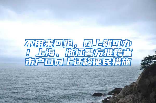 不用来回跑，网上就可办！上海、浙江警方推跨省市户口网上迁移便民措施