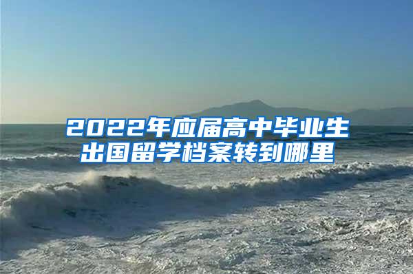 2022年应届高中毕业生出国留学档案转到哪里