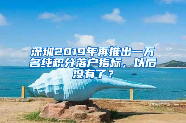 深圳2019年再推出一万名纯积分落户指标，以后没有了？