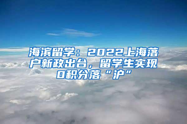 海滨留学：2022上海落户新政出台，留学生实现0积分落“沪”