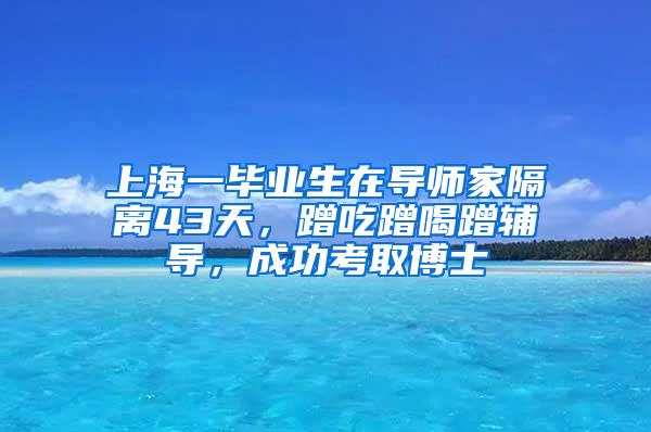 上海一毕业生在导师家隔离43天，蹭吃蹭喝蹭辅导，成功考取博士