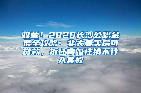 收藏！2020长沙公积金最全攻略：非夫妻买房可贷款，拆迁离婚注销不计入套数