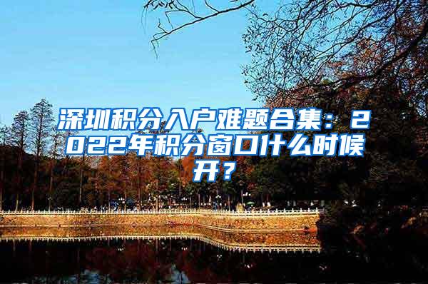 深圳积分入户难题合集：2022年积分窗口什么时候开？