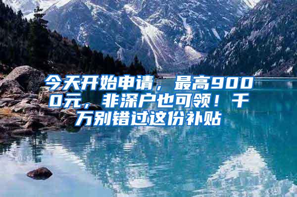 今天开始申请，最高9000元，非深户也可领！千万别错过这份补贴