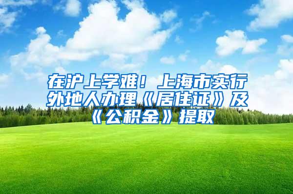 在沪上学难！上海市实行外地人办理《居住证》及《公积金》提取