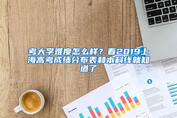 考大学难度怎么样？看2019上海高考成绩分布表和本科线就知道了