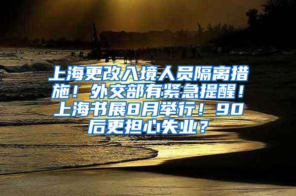 上海更改入境人员隔离措施！外交部有紧急提醒！上海书展8月举行！90后更担心失业？