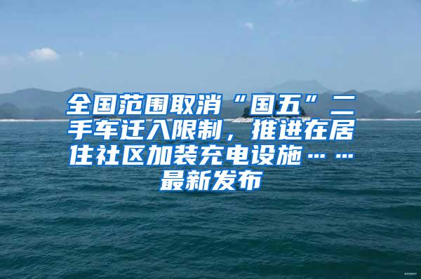 全国范围取消“国五”二手车迁入限制，推进在居住社区加装充电设施……最新发布