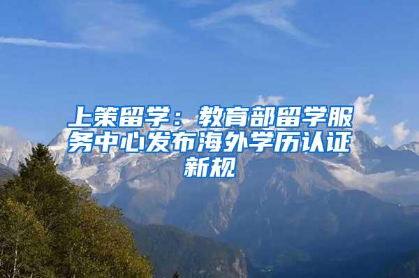 上策留学：教育部留学服务中心发布海外学历认证新规