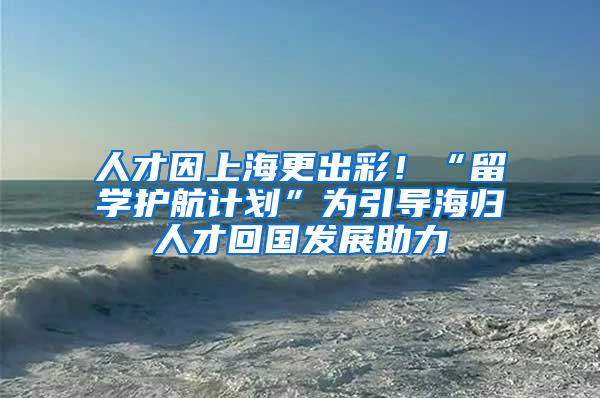 人才因上海更出彩！“留学护航计划”为引导海归人才回国发展助力