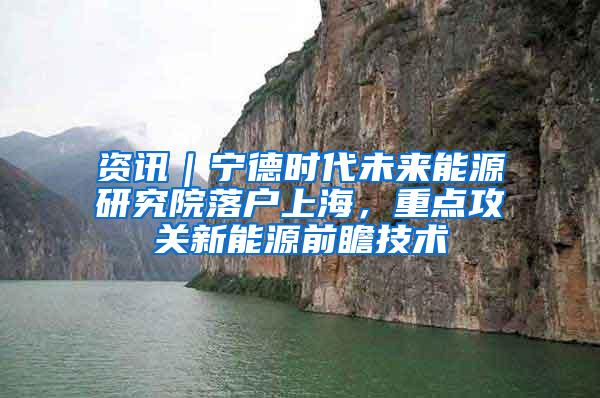 资讯｜宁德时代未来能源研究院落户上海，重点攻关新能源前瞻技术