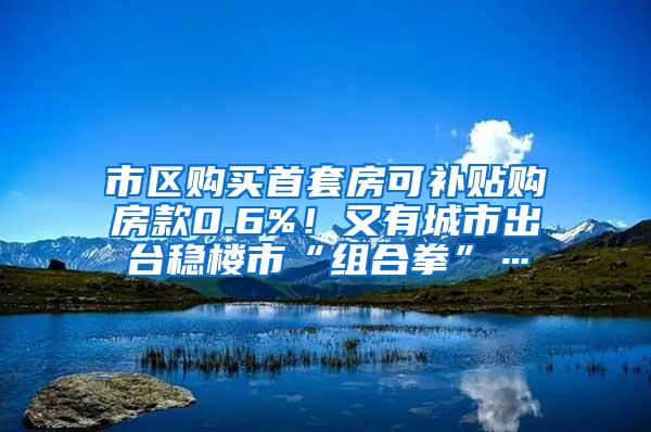 市区购买首套房可补贴购房款0.6%！又有城市出台稳楼市“组合拳”…