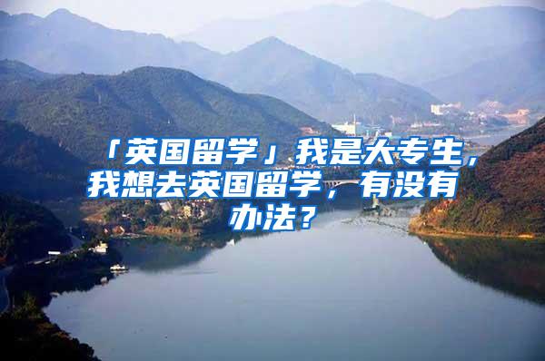 「英国留学」我是大专生，我想去英国留学，有没有办法？