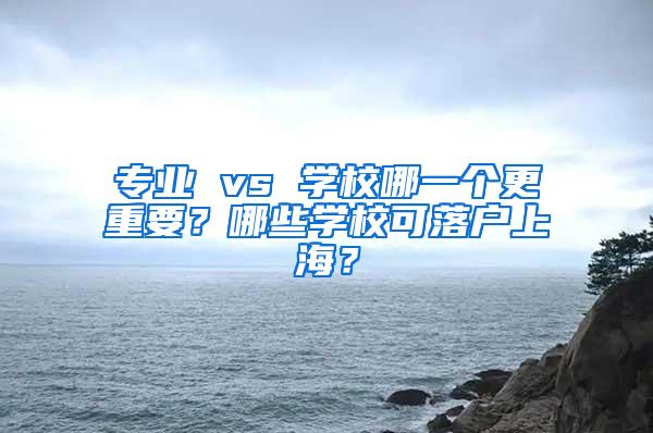 专业 vs 学校哪一个更重要？哪些学校可落户上海？