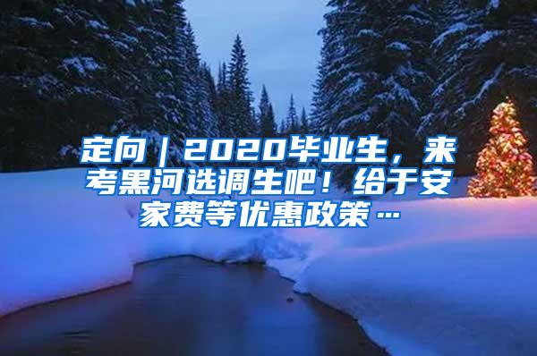 定向｜2020毕业生，来考黑河选调生吧！给于安家费等优惠政策…