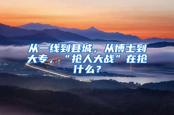 从一线到县城，从博士到大专，“抢人大战”在抢什么？