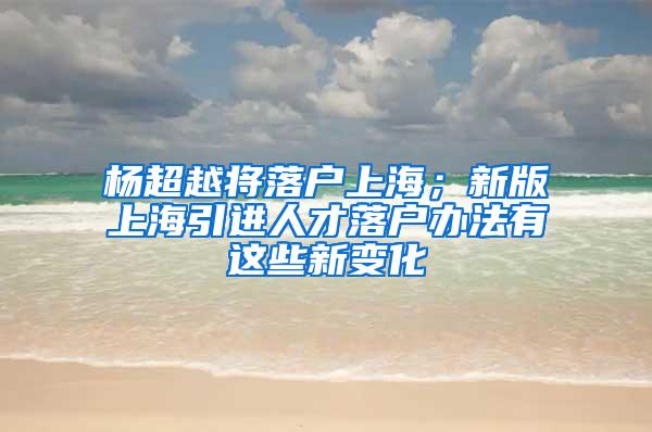 杨超越将落户上海；新版上海引进人才落户办法有这些新变化